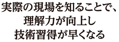 実際の現場を知ることで、理解力が向上し技術習得が早くなる